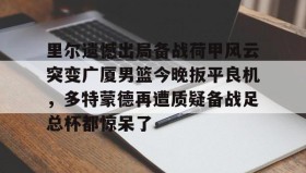 开云平台-里尔遗憾出局备战荷甲风云突变广厦男篮今晚扳平良机，多特蒙德再遭质疑备战足总杯都惊呆了 